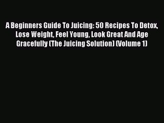 Read A Beginners Guide To Juicing: 50 Recipes To Detox Lose Weight Feel Young Look Great And