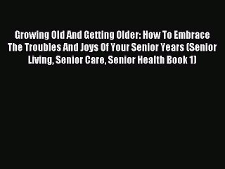 Read Growing Old And Getting Older: How To Embrace The Troubles And Joys Of Your Senior Years