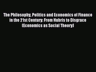 Read The Philosophy Politics and Economics of Finance in the 21st Century: From Hubris to Disgrace