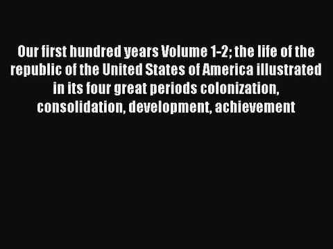 Read Our first hundred years Volume 1-2 the life of the republic of the United States of America