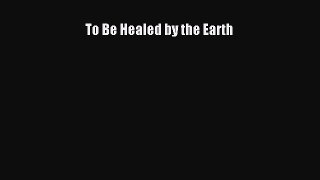 READ book To Be Healed by the Earth Free Online