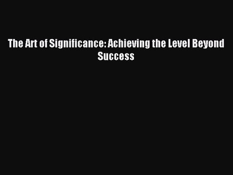 [Read PDF] The Art of Significance: Achieving the Level Beyond Success Download Free