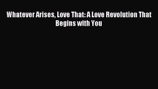 Download Whatever Arises Love That: A Love Revolution That Begins with You PDF Online