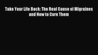 READ book Take Your Life Back: The Real Cause of Migraines and How to Cure Them Free Online