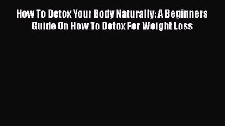 Read How To Detox Your Body Naturally: A Beginners Guide On How To Detox For Weight Loss Book