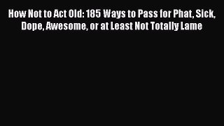 Read How Not to Act Old: 185 Ways to Pass for Phat Sick Dope Awesome or at Least Not Totally