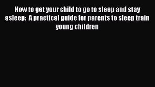 Read How to get your child to go to sleep and stay asleep:  A practical guide for parents to
