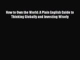 Download How to Own the World: A Plain English Guide to Thinking Globally and Investing Wisely