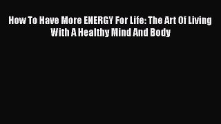 Read How To Have More ENERGY For Life: The Art Of Living With A Healthy Mind And Body Ebook
