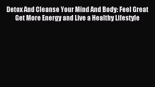 READ book Detox And Cleanse Your Mind And Body: Feel Great Get More Energy and Live a Healthy