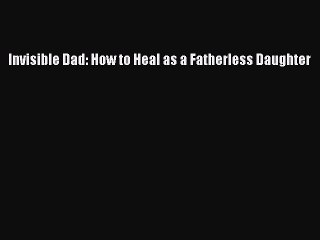 Download Invisible Dad: How to Heal as a Fatherless Daughter  Read Online