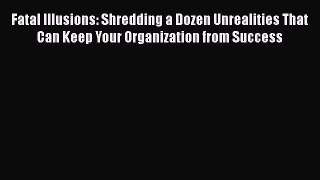 Read Fatal Illusions: Shredding a Dozen Unrealities That Can Keep Your Organization from Success