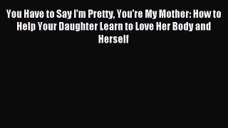 READ book You Have to Say I'm Pretty You're My Mother: How to Help Your Daughter Learn to