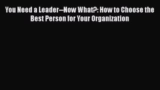READbookYou Need a Leader--Now What?: How to Choose the Best Person for Your OrganizationFREEBOOOKONLINE