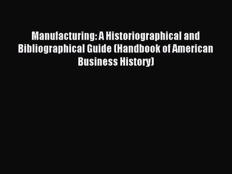 Read Manufacturing: A Historiographical and Bibliographical Guide (Handbook of American Business