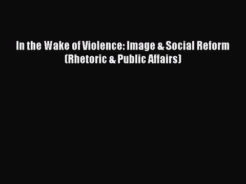 Read In the Wake of Violence: Image & Social Reform (Rhetoric & Public Affairs) PDF Online