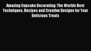 Read Amazing Cupcake Decorating: The Worlds Best Techniques Recipes and Creative Designs for