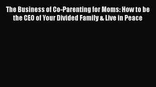 Download The Business of Co-Parenting for Moms: How to be the CEO of Your Divided Family &