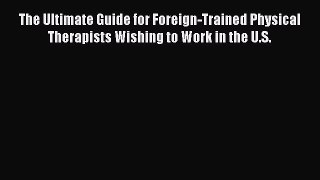 Read The Ultimate Guide for Foreign-Trained Physical Therapists Wishing to Work in the U.S.