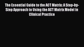 Download The Essential Guide to the ACT Matrix: A Step-by-Step Approach to Using the ACT Matrix