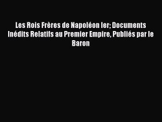 Download Les Rois FrÃ¨res de NapolÃ©on Ier Documents InÃ©dits Relatifs au Premier Empire PubliÃ©s