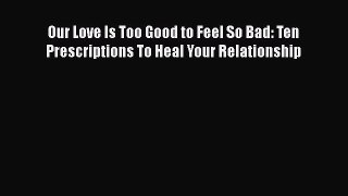 Read Book Our Love Is Too Good to Feel So Bad: Ten Prescriptions To Heal Your Relationship