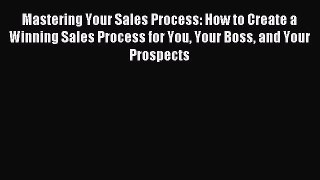 Download Mastering Your Sales Process: How to Create a Winning Sales Process for You Your Boss