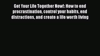 Read Book Get Your Life Together Now!: How to end procrastination control your habits end distractions