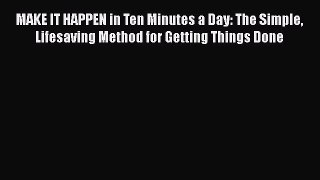 Read Book MAKE IT HAPPEN in Ten Minutes a Day: The Simple Lifesaving Method for Getting Things