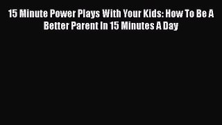Read Book 15 Minute Power Plays With Your Kids: How To Be A Better Parent In 15 Minutes A Day