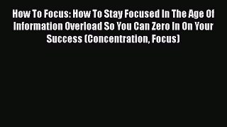 Read Book How To Focus: How To Stay Focused In The Age Of Information Overload So You Can Zero