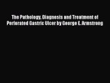 Download The Pathology Diagnosis and Treatment of Perforated Gastric Ulcer by George E. Armstrong