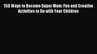 Download 150 Ways to Become Super Mum: Fun and Creative Activities to Do with Your Children