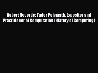 Read Robert Recorde: Tudor Polymath Expositor and Practitioner of Computation (History of Computing)