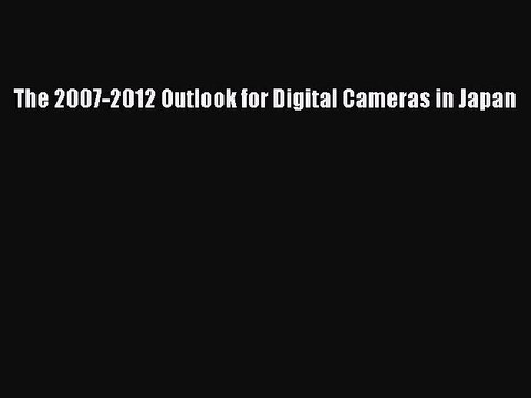 Read The 2007-2012 Outlook for Digital Cameras in Japan Ebook Free