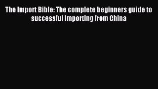 [Read PDF] The Import Bible: The complete beginners guide to successful importing from China