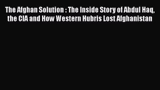 Read The Afghan Solution : The Inside Story of Abdul Haq the CIA and How Western Hubris Lost
