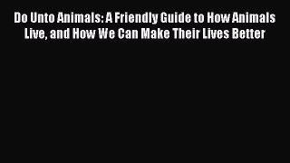 Read Do Unto Animals: A Friendly Guide to How Animals Live and How We Can Make Their Lives