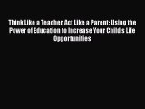 Read Book Think Like a Teacher Act Like a Parent: Using the Power of Education to Increase