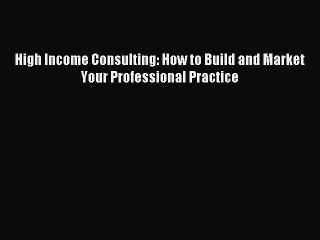 [Read PDF] High Income Consulting: How to Build and Market Your Professional Practice Ebook