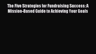 Read Book The Five Strategies for Fundraising Success: A Mission-Based Guide to Achieving Your