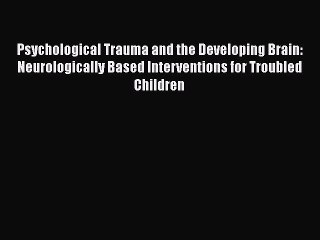 Download Psychological Trauma and the Developing Brain: Neurologically Based Interventions