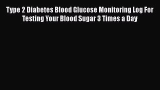 Read Type 2 Diabetes Blood Glucose Monitoring Log For Testing Your Blood Sugar 3 Times a Day