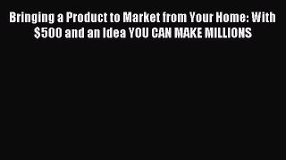 Read Bringing a Product to Market from Your Home: With $500 and an Idea YOU CAN MAKE MILLIONS