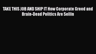 PDF TAKE THIS JOB AND SHIP IT How Corporate Greed and Brain-Dead Politics Are Sellin Book Online