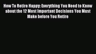 Read How To Retire Happy: Everything You Need to Know about the 12 Most Important Decisions