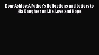 Read Dear Ashley: A Father's Reflections and Letters to His Daughter on Life Love and Hope