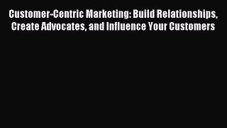 Read Customer-Centric Marketing: Build Relationships Create Advocates and Influence Your Customers