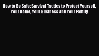 Read How to Be Safe: Survival Tactics to Protect Yourself Your Home Your Business and Your