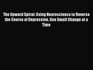 Read Books The Upward Spiral: Using Neuroscience to Reverse the Course of Depression One Small